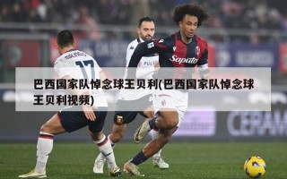 巴西国家队悼念球王贝利(巴西国家队悼念球王贝利视频)