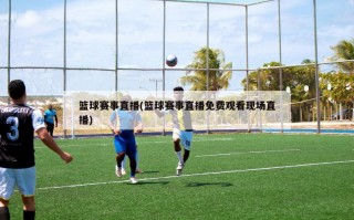 篮球赛事直播(篮球赛事直播免费观看现场直播)