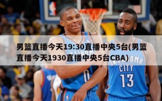 男篮直播今天19:30直播中央5台(男篮直播今天1930直播中央5台CBA)