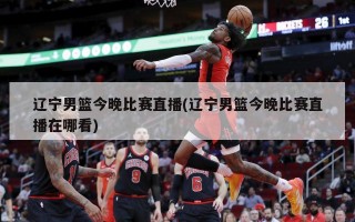 辽宁男篮今晚比赛直播(辽宁男篮今晚比赛直播在哪看)