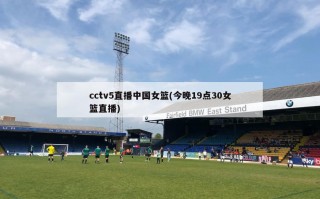 cctv5直播中国女篮(今晚19点30女篮直播)