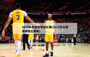 2023年女排有哪些比赛(2023年女排有哪些比赛呢)