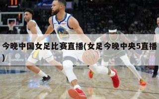 今晚中国女足比赛直播(女足今晚中央5直播)