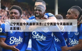 辽宁男篮今天最新消息(辽宁男篮今天最新消息直播)