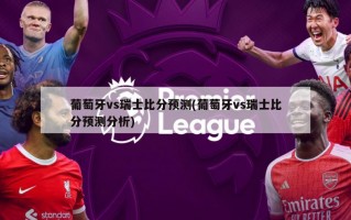 葡萄牙vs瑞士比分预测(葡萄牙vs瑞士比分预测分析)