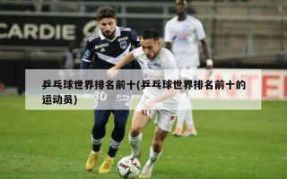 乒乓球世界排名前十(乒乓球世界排名前十的运动员)
