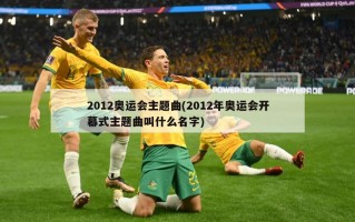 2012奥运会主题曲(2012年奥运会开幕式主题曲叫什么名字)