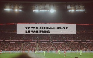 女足世界杯决赛时间2023(2021女足世界杯决赛现场直播)