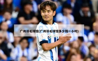广州羽毛球馆(广州羽毛球馆多少钱一小时)