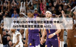 中央cctv5今晚篮球比赛直播(中央cctv5今晚篮球比赛直播 u18)