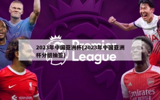 2023年中国亚洲杯(2023年中国亚洲杯分组抽签)