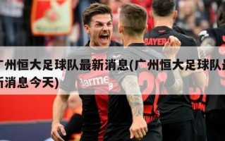 广州恒大足球队最新消息(广州恒大足球队最新消息今天)