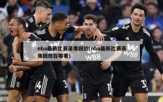nba最新比赛录像回放(nba最新比赛录像回放在哪看)