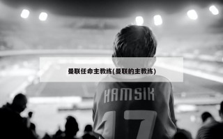 曼联任命主教练(曼联的主教练)