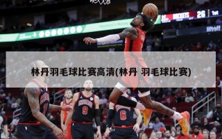 林丹羽毛球比赛高清(林丹 羽毛球比赛)