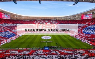 恒大亚冠决赛时间(恒大亚冠比赛地点)