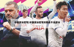 中国游泳冠军(中国游泳冠军的教练不会游泳)
