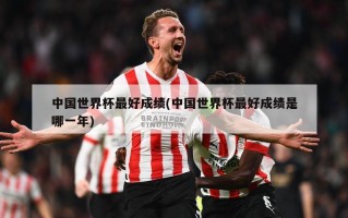 中国世界杯最好成绩(中国世界杯最好成绩是哪一年)