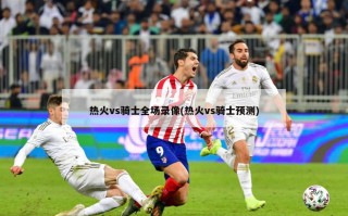 热火vs骑士全场录像(热火vs骑士预测)