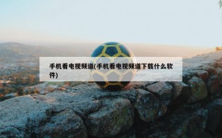 手机看电视频道(手机看电视频道下载什么软件)