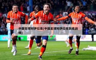 中国足球对伊拉克(中国足球对伊拉克历史战绩)