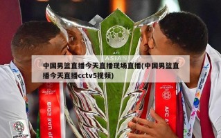 中国男篮直播今天直播现场直播(中国男篮直播今天直播cctv5视频)