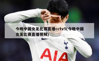 今晚中国女足比赛直播cctv5(今晚中国女足比赛直播视频)