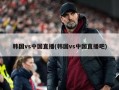 韩国vs中国直播(韩国vs中国直播吧)