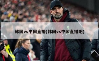 韩国vs中国直播(韩国vs中国直播吧)
